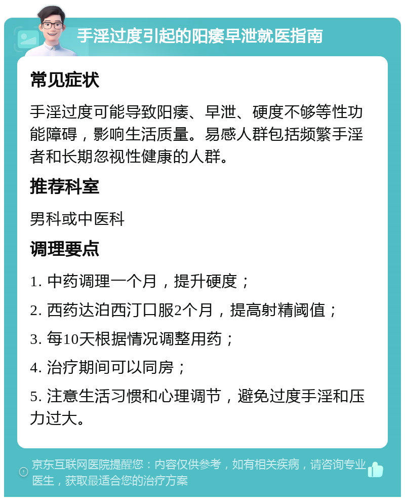 手淫过度引起的阳痿早泄就医指南 常见症状 手淫过度可能导致阳痿、早泄、硬度不够等性功能障碍，影响生活质量。易感人群包括频繁手淫者和长期忽视性健康的人群。 推荐科室 男科或中医科 调理要点 1. 中药调理一个月，提升硬度； 2. 西药达泊西汀口服2个月，提高射精阈值； 3. 每10天根据情况调整用药； 4. 治疗期间可以同房； 5. 注意生活习惯和心理调节，避免过度手淫和压力过大。