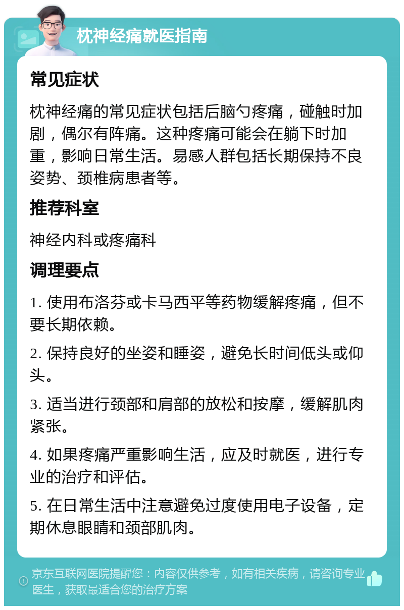 枕神经痛就医指南 常见症状 枕神经痛的常见症状包括后脑勺疼痛，碰触时加剧，偶尔有阵痛。这种疼痛可能会在躺下时加重，影响日常生活。易感人群包括长期保持不良姿势、颈椎病患者等。 推荐科室 神经内科或疼痛科 调理要点 1. 使用布洛芬或卡马西平等药物缓解疼痛，但不要长期依赖。 2. 保持良好的坐姿和睡姿，避免长时间低头或仰头。 3. 适当进行颈部和肩部的放松和按摩，缓解肌肉紧张。 4. 如果疼痛严重影响生活，应及时就医，进行专业的治疗和评估。 5. 在日常生活中注意避免过度使用电子设备，定期休息眼睛和颈部肌肉。