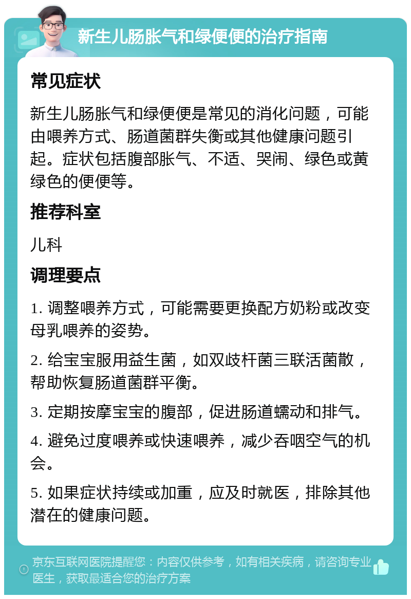 新生儿肠胀气和绿便便的治疗指南 常见症状 新生儿肠胀气和绿便便是常见的消化问题，可能由喂养方式、肠道菌群失衡或其他健康问题引起。症状包括腹部胀气、不适、哭闹、绿色或黄绿色的便便等。 推荐科室 儿科 调理要点 1. 调整喂养方式，可能需要更换配方奶粉或改变母乳喂养的姿势。 2. 给宝宝服用益生菌，如双歧杆菌三联活菌散，帮助恢复肠道菌群平衡。 3. 定期按摩宝宝的腹部，促进肠道蠕动和排气。 4. 避免过度喂养或快速喂养，减少吞咽空气的机会。 5. 如果症状持续或加重，应及时就医，排除其他潜在的健康问题。