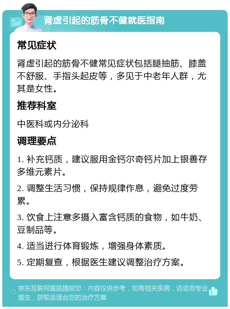 肾虚引起的筋骨不健就医指南 常见症状 肾虚引起的筋骨不健常见症状包括腿抽筋、膝盖不舒服、手指头起皮等，多见于中老年人群，尤其是女性。 推荐科室 中医科或内分泌科 调理要点 1. 补充钙质，建议服用金钙尔奇钙片加上银善存多维元素片。 2. 调整生活习惯，保持规律作息，避免过度劳累。 3. 饮食上注意多摄入富含钙质的食物，如牛奶、豆制品等。 4. 适当进行体育锻炼，增强身体素质。 5. 定期复查，根据医生建议调整治疗方案。