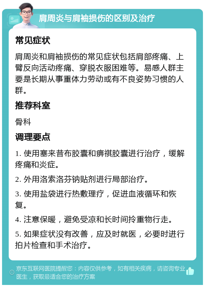 肩周炎与肩袖损伤的区别及治疗 常见症状 肩周炎和肩袖损伤的常见症状包括肩部疼痛、上臂反向活动疼痛、穿脱衣服困难等。易感人群主要是长期从事重体力劳动或有不良姿势习惯的人群。 推荐科室 骨科 调理要点 1. 使用塞来昔布胶囊和痹祺胶囊进行治疗，缓解疼痛和炎症。 2. 外用洛索洛芬钠贴剂进行局部治疗。 3. 使用盐袋进行热敷理疗，促进血液循环和恢复。 4. 注意保暖，避免受凉和长时间拎重物行走。 5. 如果症状没有改善，应及时就医，必要时进行拍片检查和手术治疗。