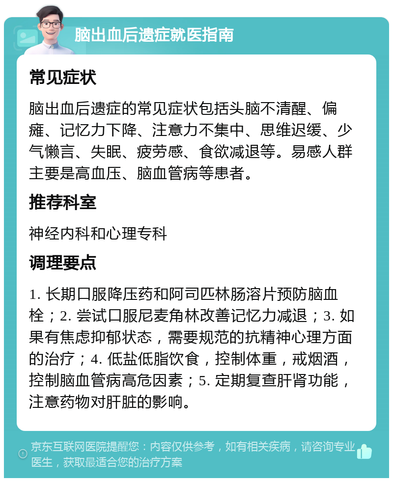 脑出血后遗症就医指南 常见症状 脑出血后遗症的常见症状包括头脑不清醒、偏瘫、记忆力下降、注意力不集中、思维迟缓、少气懒言、失眠、疲劳感、食欲减退等。易感人群主要是高血压、脑血管病等患者。 推荐科室 神经内科和心理专科 调理要点 1. 长期口服降压药和阿司匹林肠溶片预防脑血栓；2. 尝试口服尼麦角林改善记忆力减退；3. 如果有焦虑抑郁状态，需要规范的抗精神心理方面的治疗；4. 低盐低脂饮食，控制体重，戒烟酒，控制脑血管病高危因素；5. 定期复查肝肾功能，注意药物对肝脏的影响。