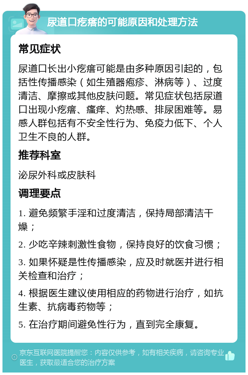 尿道口疙瘩的可能原因和处理方法 常见症状 尿道口长出小疙瘩可能是由多种原因引起的，包括性传播感染（如生殖器疱疹、淋病等）、过度清洁、摩擦或其他皮肤问题。常见症状包括尿道口出现小疙瘩、瘙痒、灼热感、排尿困难等。易感人群包括有不安全性行为、免疫力低下、个人卫生不良的人群。 推荐科室 泌尿外科或皮肤科 调理要点 1. 避免频繁手淫和过度清洁，保持局部清洁干燥； 2. 少吃辛辣刺激性食物，保持良好的饮食习惯； 3. 如果怀疑是性传播感染，应及时就医并进行相关检查和治疗； 4. 根据医生建议使用相应的药物进行治疗，如抗生素、抗病毒药物等； 5. 在治疗期间避免性行为，直到完全康复。