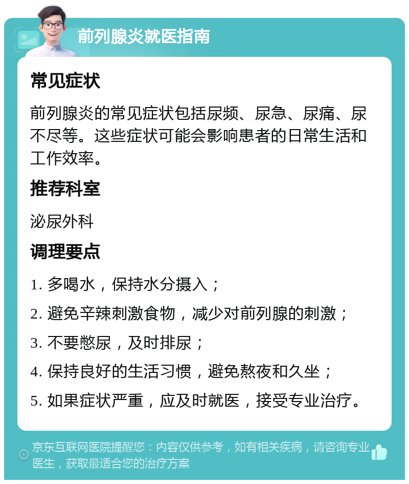 前列腺炎就医指南 常见症状 前列腺炎的常见症状包括尿频、尿急、尿痛、尿不尽等。这些症状可能会影响患者的日常生活和工作效率。 推荐科室 泌尿外科 调理要点 1. 多喝水，保持水分摄入； 2. 避免辛辣刺激食物，减少对前列腺的刺激； 3. 不要憋尿，及时排尿； 4. 保持良好的生活习惯，避免熬夜和久坐； 5. 如果症状严重，应及时就医，接受专业治疗。