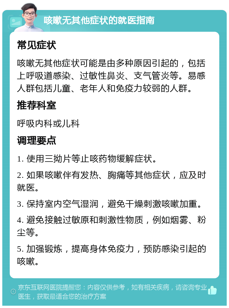 咳嗽无其他症状的就医指南 常见症状 咳嗽无其他症状可能是由多种原因引起的，包括上呼吸道感染、过敏性鼻炎、支气管炎等。易感人群包括儿童、老年人和免疫力较弱的人群。 推荐科室 呼吸内科或儿科 调理要点 1. 使用三拗片等止咳药物缓解症状。 2. 如果咳嗽伴有发热、胸痛等其他症状，应及时就医。 3. 保持室内空气湿润，避免干燥刺激咳嗽加重。 4. 避免接触过敏原和刺激性物质，例如烟雾、粉尘等。 5. 加强锻炼，提高身体免疫力，预防感染引起的咳嗽。