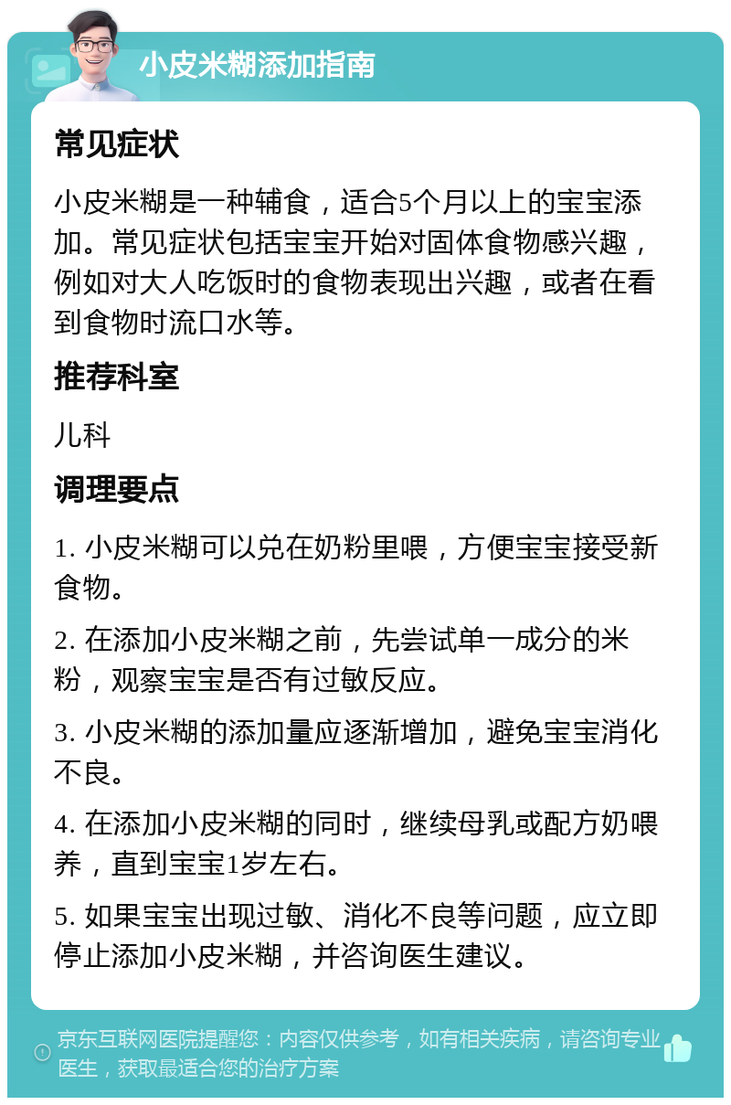 小皮米糊添加指南 常见症状 小皮米糊是一种辅食，适合5个月以上的宝宝添加。常见症状包括宝宝开始对固体食物感兴趣，例如对大人吃饭时的食物表现出兴趣，或者在看到食物时流口水等。 推荐科室 儿科 调理要点 1. 小皮米糊可以兑在奶粉里喂，方便宝宝接受新食物。 2. 在添加小皮米糊之前，先尝试单一成分的米粉，观察宝宝是否有过敏反应。 3. 小皮米糊的添加量应逐渐增加，避免宝宝消化不良。 4. 在添加小皮米糊的同时，继续母乳或配方奶喂养，直到宝宝1岁左右。 5. 如果宝宝出现过敏、消化不良等问题，应立即停止添加小皮米糊，并咨询医生建议。