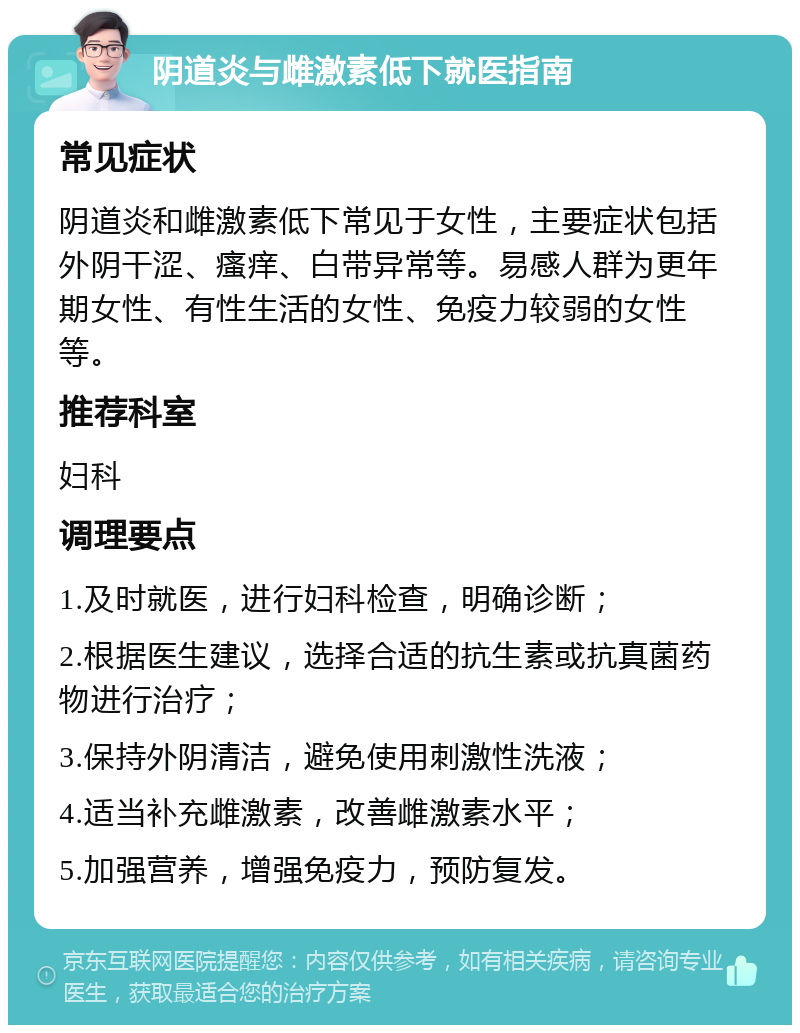 阴道炎与雌激素低下就医指南 常见症状 阴道炎和雌激素低下常见于女性，主要症状包括外阴干涩、瘙痒、白带异常等。易感人群为更年期女性、有性生活的女性、免疫力较弱的女性等。 推荐科室 妇科 调理要点 1.及时就医，进行妇科检查，明确诊断； 2.根据医生建议，选择合适的抗生素或抗真菌药物进行治疗； 3.保持外阴清洁，避免使用刺激性洗液； 4.适当补充雌激素，改善雌激素水平； 5.加强营养，增强免疫力，预防复发。