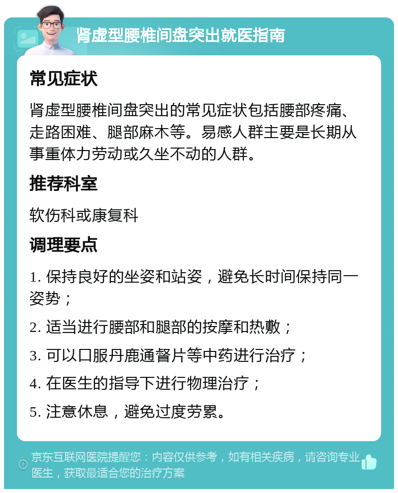 肾虚型腰椎间盘突出就医指南 常见症状 肾虚型腰椎间盘突出的常见症状包括腰部疼痛、走路困难、腿部麻木等。易感人群主要是长期从事重体力劳动或久坐不动的人群。 推荐科室 软伤科或康复科 调理要点 1. 保持良好的坐姿和站姿，避免长时间保持同一姿势； 2. 适当进行腰部和腿部的按摩和热敷； 3. 可以口服丹鹿通督片等中药进行治疗； 4. 在医生的指导下进行物理治疗； 5. 注意休息，避免过度劳累。