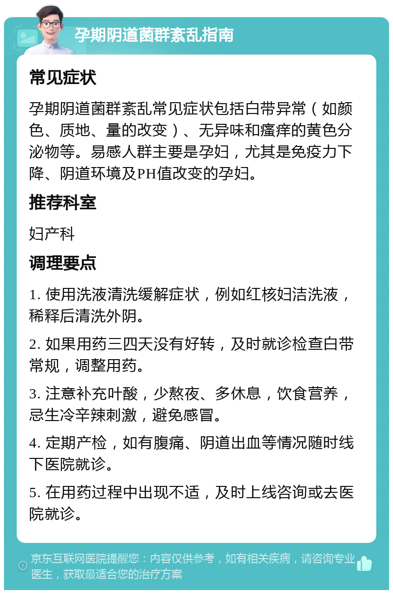 孕期阴道菌群紊乱指南 常见症状 孕期阴道菌群紊乱常见症状包括白带异常（如颜色、质地、量的改变）、无异味和瘙痒的黄色分泌物等。易感人群主要是孕妇，尤其是免疫力下降、阴道环境及PH值改变的孕妇。 推荐科室 妇产科 调理要点 1. 使用洗液清洗缓解症状，例如红核妇洁洗液，稀释后清洗外阴。 2. 如果用药三四天没有好转，及时就诊检查白带常规，调整用药。 3. 注意补充叶酸，少熬夜、多休息，饮食营养，忌生冷辛辣刺激，避免感冒。 4. 定期产检，如有腹痛、阴道出血等情况随时线下医院就诊。 5. 在用药过程中出现不适，及时上线咨询或去医院就诊。