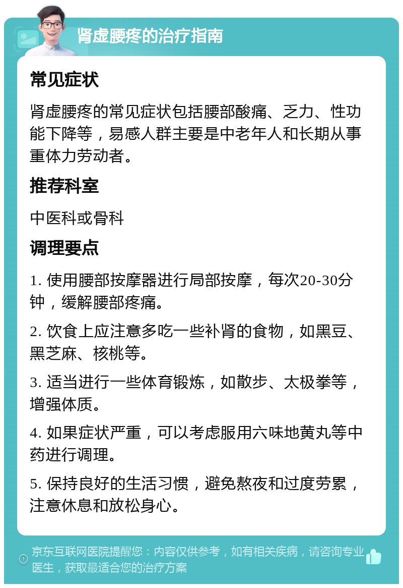 肾虚腰疼的治疗指南 常见症状 肾虚腰疼的常见症状包括腰部酸痛、乏力、性功能下降等，易感人群主要是中老年人和长期从事重体力劳动者。 推荐科室 中医科或骨科 调理要点 1. 使用腰部按摩器进行局部按摩，每次20-30分钟，缓解腰部疼痛。 2. 饮食上应注意多吃一些补肾的食物，如黑豆、黑芝麻、核桃等。 3. 适当进行一些体育锻炼，如散步、太极拳等，增强体质。 4. 如果症状严重，可以考虑服用六味地黄丸等中药进行调理。 5. 保持良好的生活习惯，避免熬夜和过度劳累，注意休息和放松身心。