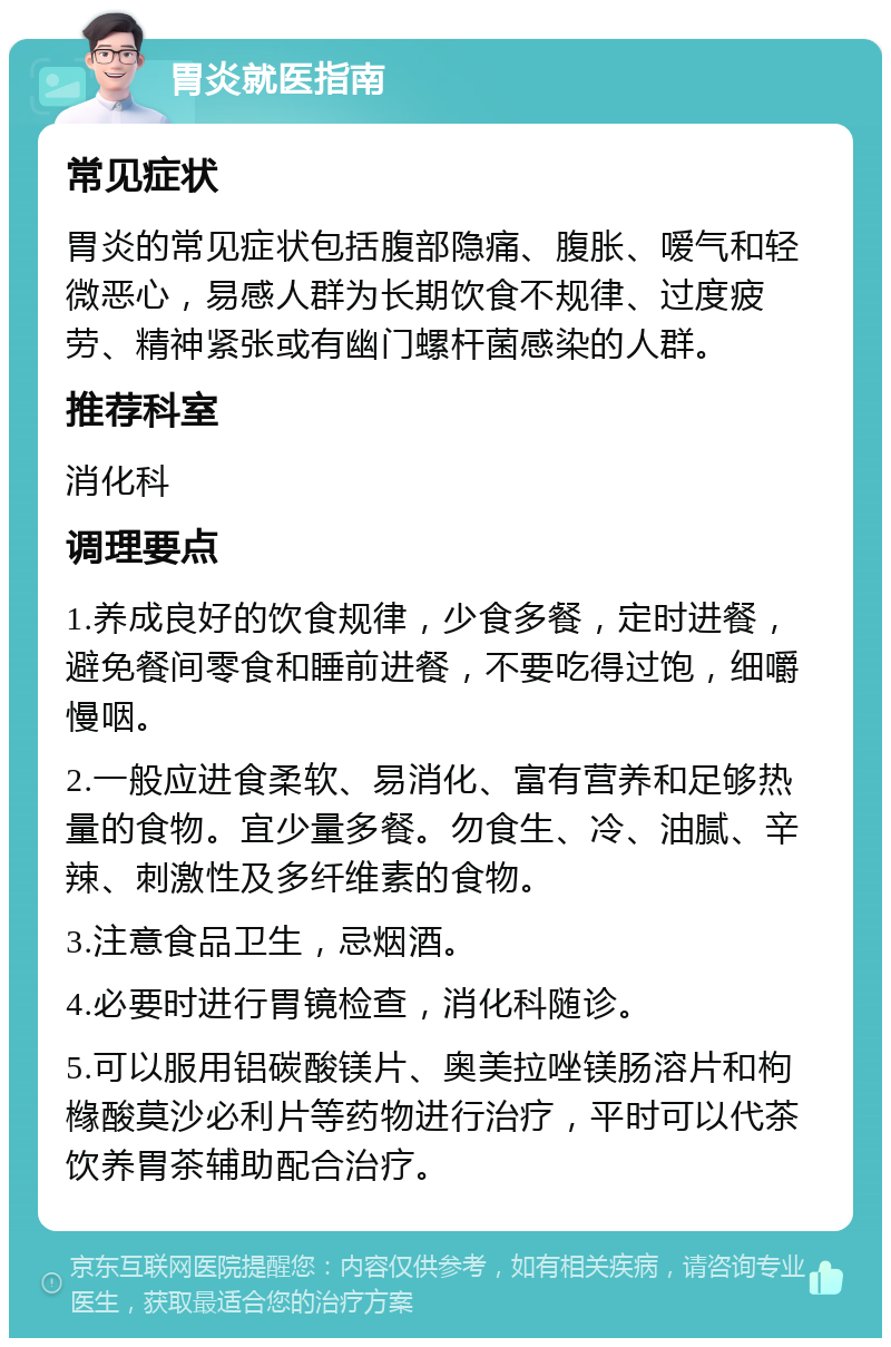 胃炎就医指南 常见症状 胃炎的常见症状包括腹部隐痛、腹胀、嗳气和轻微恶心，易感人群为长期饮食不规律、过度疲劳、精神紧张或有幽门螺杆菌感染的人群。 推荐科室 消化科 调理要点 1.养成良好的饮食规律，少食多餐，定时进餐，避免餐间零食和睡前进餐，不要吃得过饱，细嚼慢咽。 2.一般应进食柔软、易消化、富有营养和足够热量的食物。宜少量多餐。勿食生、冷、油腻、辛辣、刺激性及多纤维素的食物。 3.注意食品卫生，忌烟酒。 4.必要时进行胃镜检查，消化科随诊。 5.可以服用铝碳酸镁片、奥美拉唑镁肠溶片和枸橼酸莫沙必利片等药物进行治疗，平时可以代茶饮养胃茶辅助配合治疗。