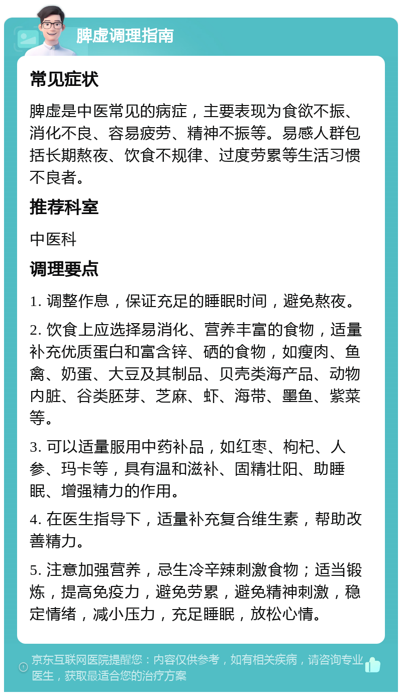 脾虚调理指南 常见症状 脾虚是中医常见的病症，主要表现为食欲不振、消化不良、容易疲劳、精神不振等。易感人群包括长期熬夜、饮食不规律、过度劳累等生活习惯不良者。 推荐科室 中医科 调理要点 1. 调整作息，保证充足的睡眠时间，避免熬夜。 2. 饮食上应选择易消化、营养丰富的食物，适量补充优质蛋白和富含锌、硒的食物，如瘦肉、鱼禽、奶蛋、大豆及其制品、贝壳类海产品、动物内脏、谷类胚芽、芝麻、虾、海带、墨鱼、紫菜等。 3. 可以适量服用中药补品，如红枣、枸杞、人参、玛卡等，具有温和滋补、固精壮阳、助睡眠、增强精力的作用。 4. 在医生指导下，适量补充复合维生素，帮助改善精力。 5. 注意加强营养，忌生冷辛辣刺激食物；适当锻炼，提高免疫力，避免劳累，避免精神刺激，稳定情绪，减小压力，充足睡眠，放松心情。