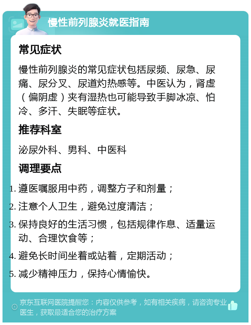 慢性前列腺炎就医指南 常见症状 慢性前列腺炎的常见症状包括尿频、尿急、尿痛、尿分叉、尿道灼热感等。中医认为，肾虚（偏阴虚）夹有湿热也可能导致手脚冰凉、怕冷、多汗、失眠等症状。 推荐科室 泌尿外科、男科、中医科 调理要点 遵医嘱服用中药，调整方子和剂量； 注意个人卫生，避免过度清洁； 保持良好的生活习惯，包括规律作息、适量运动、合理饮食等； 避免长时间坐着或站着，定期活动； 减少精神压力，保持心情愉快。