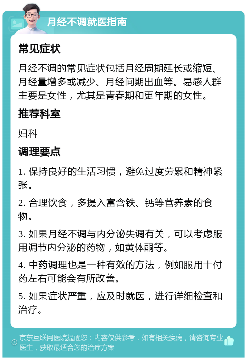 月经不调就医指南 常见症状 月经不调的常见症状包括月经周期延长或缩短、月经量增多或减少、月经间期出血等。易感人群主要是女性，尤其是青春期和更年期的女性。 推荐科室 妇科 调理要点 1. 保持良好的生活习惯，避免过度劳累和精神紧张。 2. 合理饮食，多摄入富含铁、钙等营养素的食物。 3. 如果月经不调与内分泌失调有关，可以考虑服用调节内分泌的药物，如黄体酮等。 4. 中药调理也是一种有效的方法，例如服用十付药左右可能会有所改善。 5. 如果症状严重，应及时就医，进行详细检查和治疗。