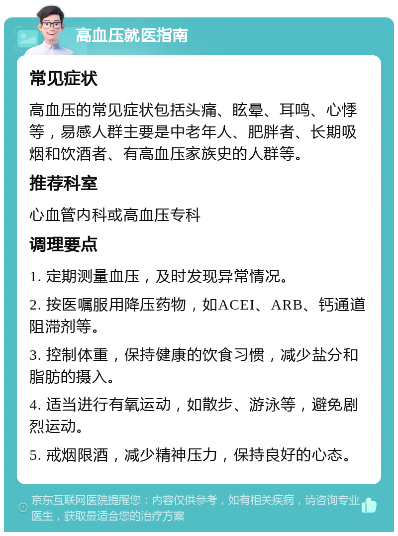 高血压就医指南 常见症状 高血压的常见症状包括头痛、眩晕、耳鸣、心悸等，易感人群主要是中老年人、肥胖者、长期吸烟和饮酒者、有高血压家族史的人群等。 推荐科室 心血管内科或高血压专科 调理要点 1. 定期测量血压，及时发现异常情况。 2. 按医嘱服用降压药物，如ACEI、ARB、钙通道阻滞剂等。 3. 控制体重，保持健康的饮食习惯，减少盐分和脂肪的摄入。 4. 适当进行有氧运动，如散步、游泳等，避免剧烈运动。 5. 戒烟限酒，减少精神压力，保持良好的心态。