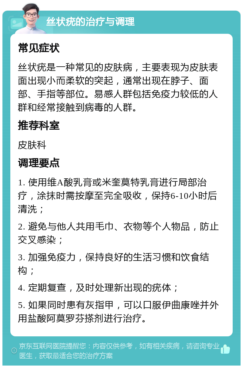 丝状疣的治疗与调理 常见症状 丝状疣是一种常见的皮肤病，主要表现为皮肤表面出现小而柔软的突起，通常出现在脖子、面部、手指等部位。易感人群包括免疫力较低的人群和经常接触到病毒的人群。 推荐科室 皮肤科 调理要点 1. 使用维A酸乳膏或米奎莫特乳膏进行局部治疗，涂抹时需按摩至完全吸收，保持6-10小时后清洗； 2. 避免与他人共用毛巾、衣物等个人物品，防止交叉感染； 3. 加强免疫力，保持良好的生活习惯和饮食结构； 4. 定期复查，及时处理新出现的疣体； 5. 如果同时患有灰指甲，可以口服伊曲康唑并外用盐酸阿莫罗芬搽剂进行治疗。