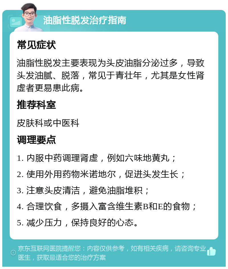 油脂性脱发治疗指南 常见症状 油脂性脱发主要表现为头皮油脂分泌过多，导致头发油腻、脱落，常见于青壮年，尤其是女性肾虚者更易患此病。 推荐科室 皮肤科或中医科 调理要点 1. 内服中药调理肾虚，例如六味地黄丸； 2. 使用外用药物米诺地尔，促进头发生长； 3. 注意头皮清洁，避免油脂堆积； 4. 合理饮食，多摄入富含维生素B和E的食物； 5. 减少压力，保持良好的心态。