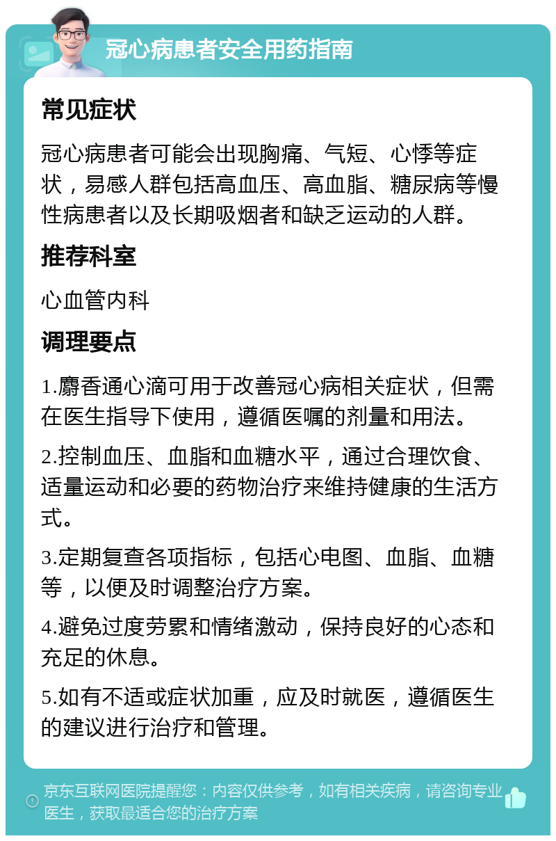 冠心病患者安全用药指南 常见症状 冠心病患者可能会出现胸痛、气短、心悸等症状，易感人群包括高血压、高血脂、糖尿病等慢性病患者以及长期吸烟者和缺乏运动的人群。 推荐科室 心血管内科 调理要点 1.麝香通心滴可用于改善冠心病相关症状，但需在医生指导下使用，遵循医嘱的剂量和用法。 2.控制血压、血脂和血糖水平，通过合理饮食、适量运动和必要的药物治疗来维持健康的生活方式。 3.定期复查各项指标，包括心电图、血脂、血糖等，以便及时调整治疗方案。 4.避免过度劳累和情绪激动，保持良好的心态和充足的休息。 5.如有不适或症状加重，应及时就医，遵循医生的建议进行治疗和管理。