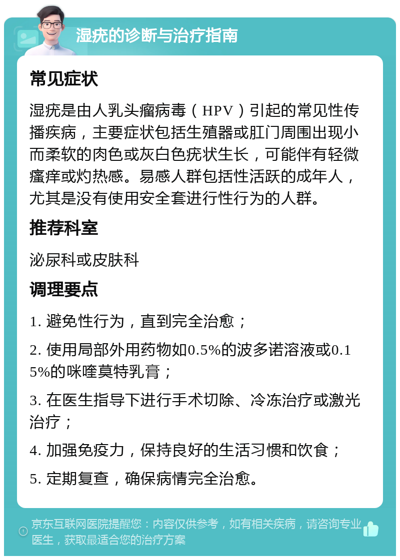 湿疣的诊断与治疗指南 常见症状 湿疣是由人乳头瘤病毒（HPV）引起的常见性传播疾病，主要症状包括生殖器或肛门周围出现小而柔软的肉色或灰白色疣状生长，可能伴有轻微瘙痒或灼热感。易感人群包括性活跃的成年人，尤其是没有使用安全套进行性行为的人群。 推荐科室 泌尿科或皮肤科 调理要点 1. 避免性行为，直到完全治愈； 2. 使用局部外用药物如0.5%的波多诺溶液或0.15%的咪喹莫特乳膏； 3. 在医生指导下进行手术切除、冷冻治疗或激光治疗； 4. 加强免疫力，保持良好的生活习惯和饮食； 5. 定期复查，确保病情完全治愈。