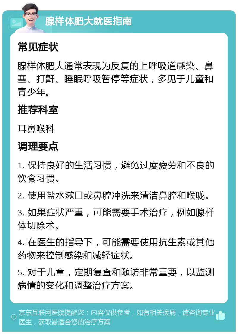 腺样体肥大就医指南 常见症状 腺样体肥大通常表现为反复的上呼吸道感染、鼻塞、打鼾、睡眠呼吸暂停等症状，多见于儿童和青少年。 推荐科室 耳鼻喉科 调理要点 1. 保持良好的生活习惯，避免过度疲劳和不良的饮食习惯。 2. 使用盐水漱口或鼻腔冲洗来清洁鼻腔和喉咙。 3. 如果症状严重，可能需要手术治疗，例如腺样体切除术。 4. 在医生的指导下，可能需要使用抗生素或其他药物来控制感染和减轻症状。 5. 对于儿童，定期复查和随访非常重要，以监测病情的变化和调整治疗方案。