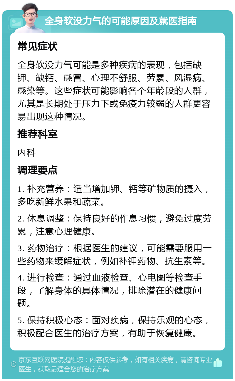 全身软没力气的可能原因及就医指南 常见症状 全身软没力气可能是多种疾病的表现，包括缺钾、缺钙、感冒、心理不舒服、劳累、风湿病、感染等。这些症状可能影响各个年龄段的人群，尤其是长期处于压力下或免疫力较弱的人群更容易出现这种情况。 推荐科室 内科 调理要点 1. 补充营养：适当增加钾、钙等矿物质的摄入，多吃新鲜水果和蔬菜。 2. 休息调整：保持良好的作息习惯，避免过度劳累，注意心理健康。 3. 药物治疗：根据医生的建议，可能需要服用一些药物来缓解症状，例如补钾药物、抗生素等。 4. 进行检查：通过血液检查、心电图等检查手段，了解身体的具体情况，排除潜在的健康问题。 5. 保持积极心态：面对疾病，保持乐观的心态，积极配合医生的治疗方案，有助于恢复健康。