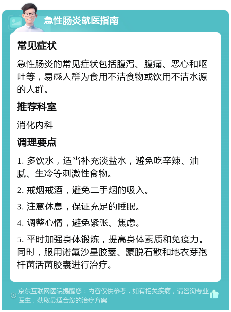 急性肠炎就医指南 常见症状 急性肠炎的常见症状包括腹泻、腹痛、恶心和呕吐等，易感人群为食用不洁食物或饮用不洁水源的人群。 推荐科室 消化内科 调理要点 1. 多饮水，适当补充淡盐水，避免吃辛辣、油腻、生冷等刺激性食物。 2. 戒烟戒酒，避免二手烟的吸入。 3. 注意休息，保证充足的睡眠。 4. 调整心情，避免紧张、焦虑。 5. 平时加强身体锻炼，提高身体素质和免疫力。同时，服用诺氟沙星胶囊、蒙脱石散和地衣芽孢杆菌活菌胶囊进行治疗。