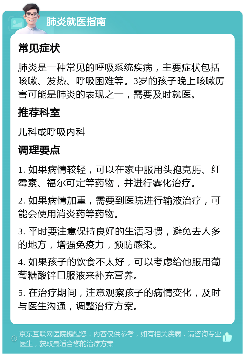 肺炎就医指南 常见症状 肺炎是一种常见的呼吸系统疾病，主要症状包括咳嗽、发热、呼吸困难等。3岁的孩子晚上咳嗽厉害可能是肺炎的表现之一，需要及时就医。 推荐科室 儿科或呼吸内科 调理要点 1. 如果病情较轻，可以在家中服用头孢克肟、红霉素、福尔可定等药物，并进行雾化治疗。 2. 如果病情加重，需要到医院进行输液治疗，可能会使用消炎药等药物。 3. 平时要注意保持良好的生活习惯，避免去人多的地方，增强免疫力，预防感染。 4. 如果孩子的饮食不太好，可以考虑给他服用葡萄糖酸锌口服液来补充营养。 5. 在治疗期间，注意观察孩子的病情变化，及时与医生沟通，调整治疗方案。