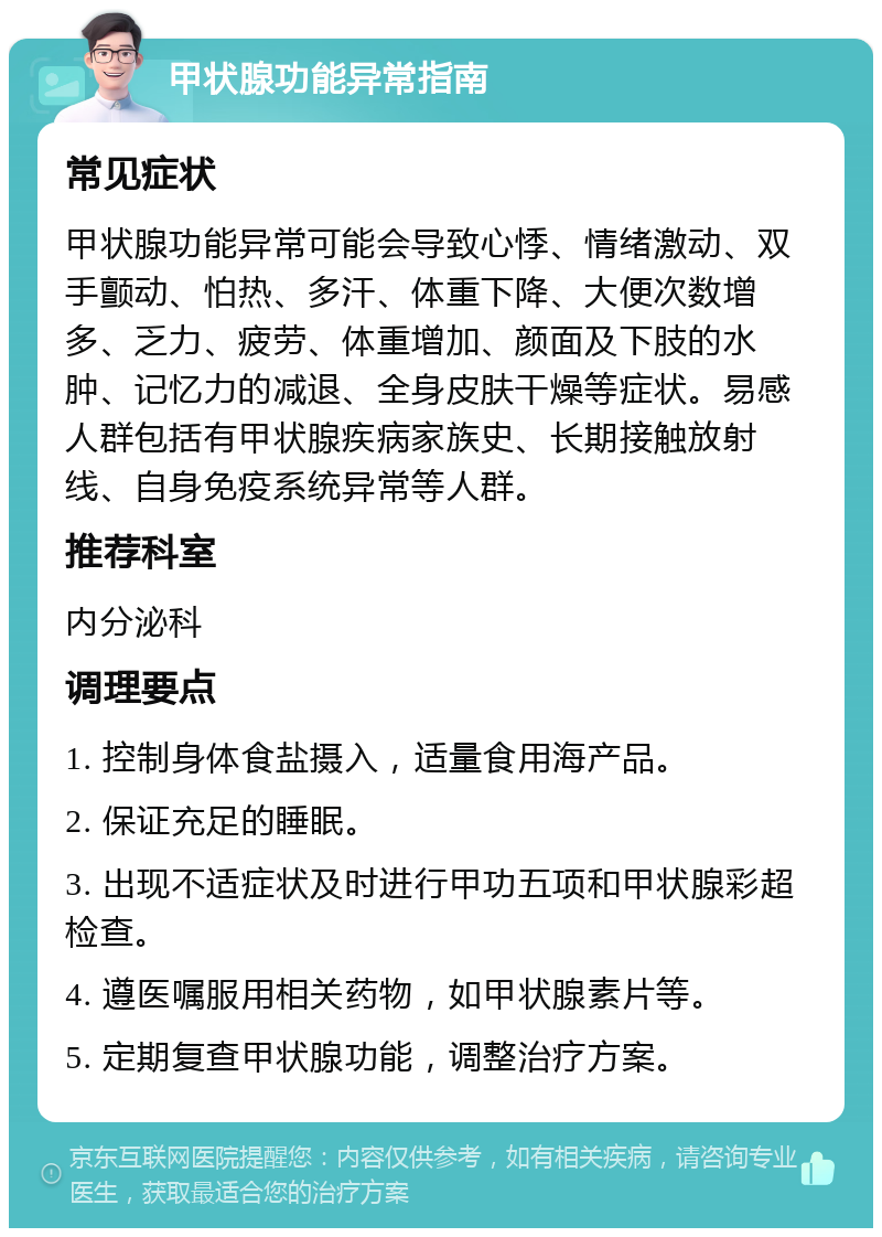 甲状腺功能异常指南 常见症状 甲状腺功能异常可能会导致心悸、情绪激动、双手颤动、怕热、多汗、体重下降、大便次数增多、乏力、疲劳、体重增加、颜面及下肢的水肿、记忆力的减退、全身皮肤干燥等症状。易感人群包括有甲状腺疾病家族史、长期接触放射线、自身免疫系统异常等人群。 推荐科室 内分泌科 调理要点 1. 控制身体食盐摄入，适量食用海产品。 2. 保证充足的睡眠。 3. 出现不适症状及时进行甲功五项和甲状腺彩超检查。 4. 遵医嘱服用相关药物，如甲状腺素片等。 5. 定期复查甲状腺功能，调整治疗方案。