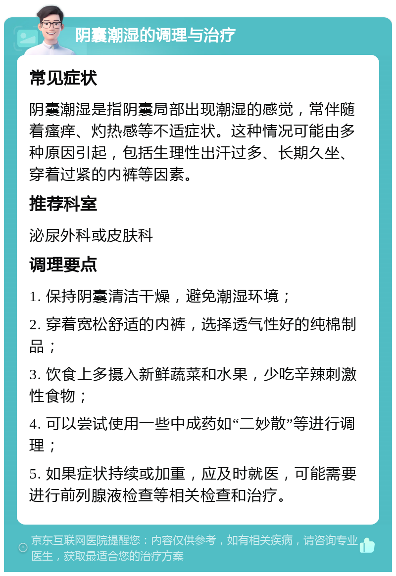 阴囊潮湿的调理与治疗 常见症状 阴囊潮湿是指阴囊局部出现潮湿的感觉，常伴随着瘙痒、灼热感等不适症状。这种情况可能由多种原因引起，包括生理性出汗过多、长期久坐、穿着过紧的内裤等因素。 推荐科室 泌尿外科或皮肤科 调理要点 1. 保持阴囊清洁干燥，避免潮湿环境； 2. 穿着宽松舒适的内裤，选择透气性好的纯棉制品； 3. 饮食上多摄入新鲜蔬菜和水果，少吃辛辣刺激性食物； 4. 可以尝试使用一些中成药如“二妙散”等进行调理； 5. 如果症状持续或加重，应及时就医，可能需要进行前列腺液检查等相关检查和治疗。