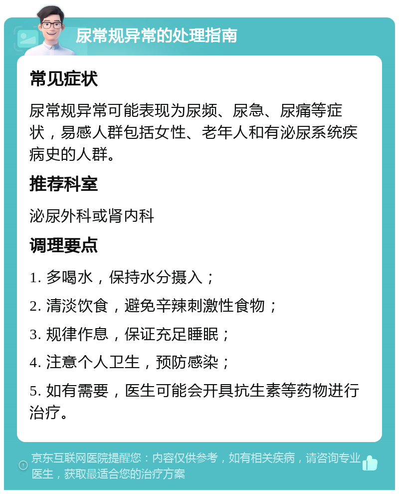 尿常规异常的处理指南 常见症状 尿常规异常可能表现为尿频、尿急、尿痛等症状，易感人群包括女性、老年人和有泌尿系统疾病史的人群。 推荐科室 泌尿外科或肾内科 调理要点 1. 多喝水，保持水分摄入； 2. 清淡饮食，避免辛辣刺激性食物； 3. 规律作息，保证充足睡眠； 4. 注意个人卫生，预防感染； 5. 如有需要，医生可能会开具抗生素等药物进行治疗。