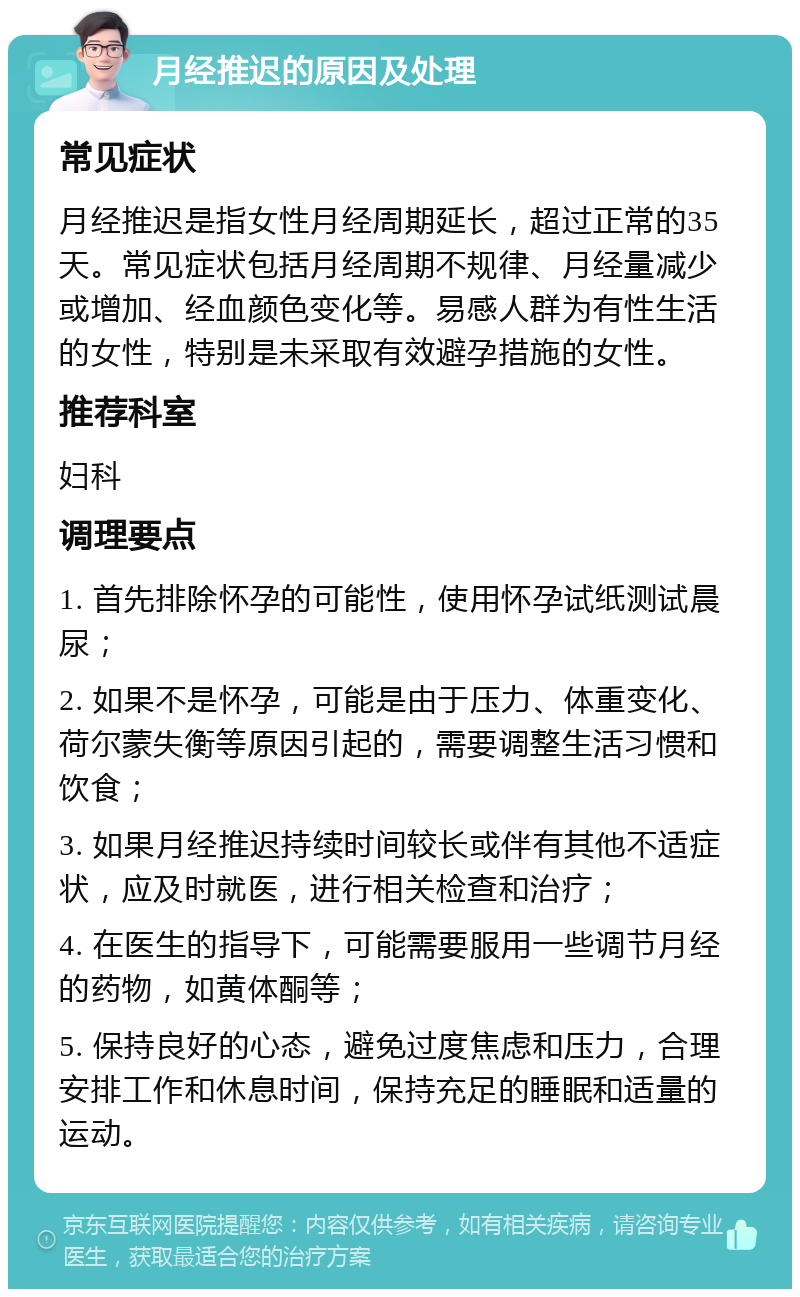 月经推迟的原因及处理 常见症状 月经推迟是指女性月经周期延长，超过正常的35天。常见症状包括月经周期不规律、月经量减少或增加、经血颜色变化等。易感人群为有性生活的女性，特别是未采取有效避孕措施的女性。 推荐科室 妇科 调理要点 1. 首先排除怀孕的可能性，使用怀孕试纸测试晨尿； 2. 如果不是怀孕，可能是由于压力、体重变化、荷尔蒙失衡等原因引起的，需要调整生活习惯和饮食； 3. 如果月经推迟持续时间较长或伴有其他不适症状，应及时就医，进行相关检查和治疗； 4. 在医生的指导下，可能需要服用一些调节月经的药物，如黄体酮等； 5. 保持良好的心态，避免过度焦虑和压力，合理安排工作和休息时间，保持充足的睡眠和适量的运动。