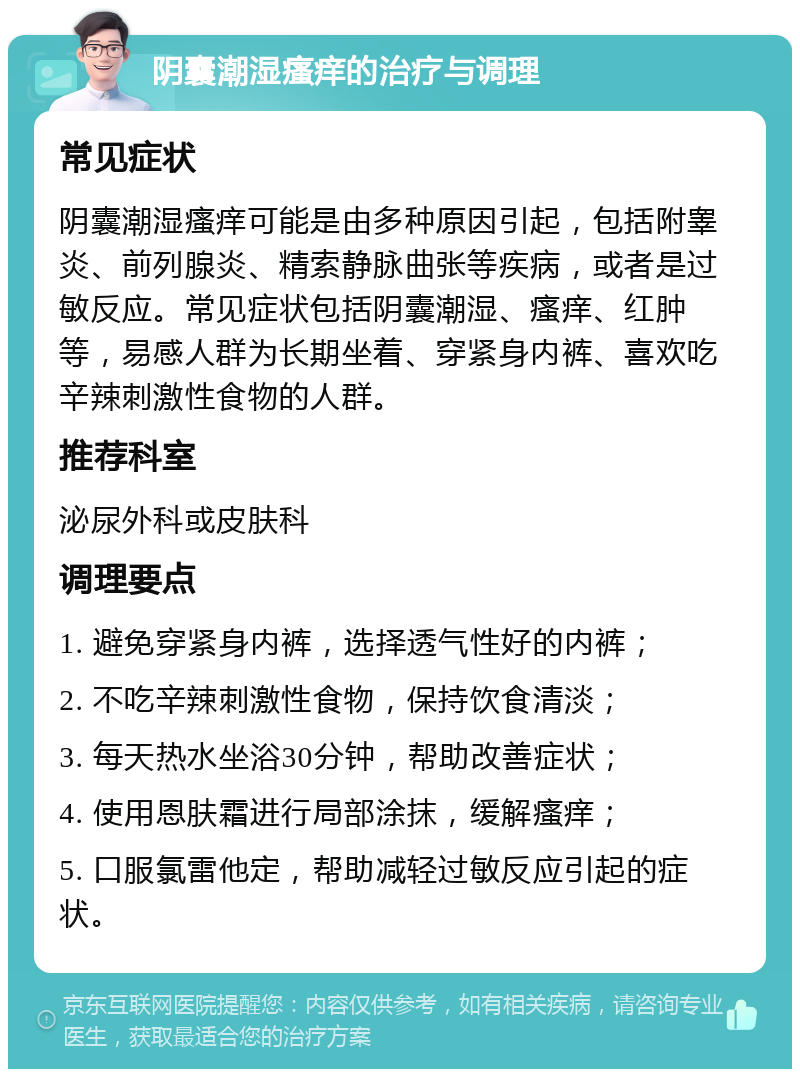 阴囊潮湿瘙痒的治疗与调理 常见症状 阴囊潮湿瘙痒可能是由多种原因引起，包括附睾炎、前列腺炎、精索静脉曲张等疾病，或者是过敏反应。常见症状包括阴囊潮湿、瘙痒、红肿等，易感人群为长期坐着、穿紧身内裤、喜欢吃辛辣刺激性食物的人群。 推荐科室 泌尿外科或皮肤科 调理要点 1. 避免穿紧身内裤，选择透气性好的内裤； 2. 不吃辛辣刺激性食物，保持饮食清淡； 3. 每天热水坐浴30分钟，帮助改善症状； 4. 使用恩肤霜进行局部涂抹，缓解瘙痒； 5. 口服氯雷他定，帮助减轻过敏反应引起的症状。