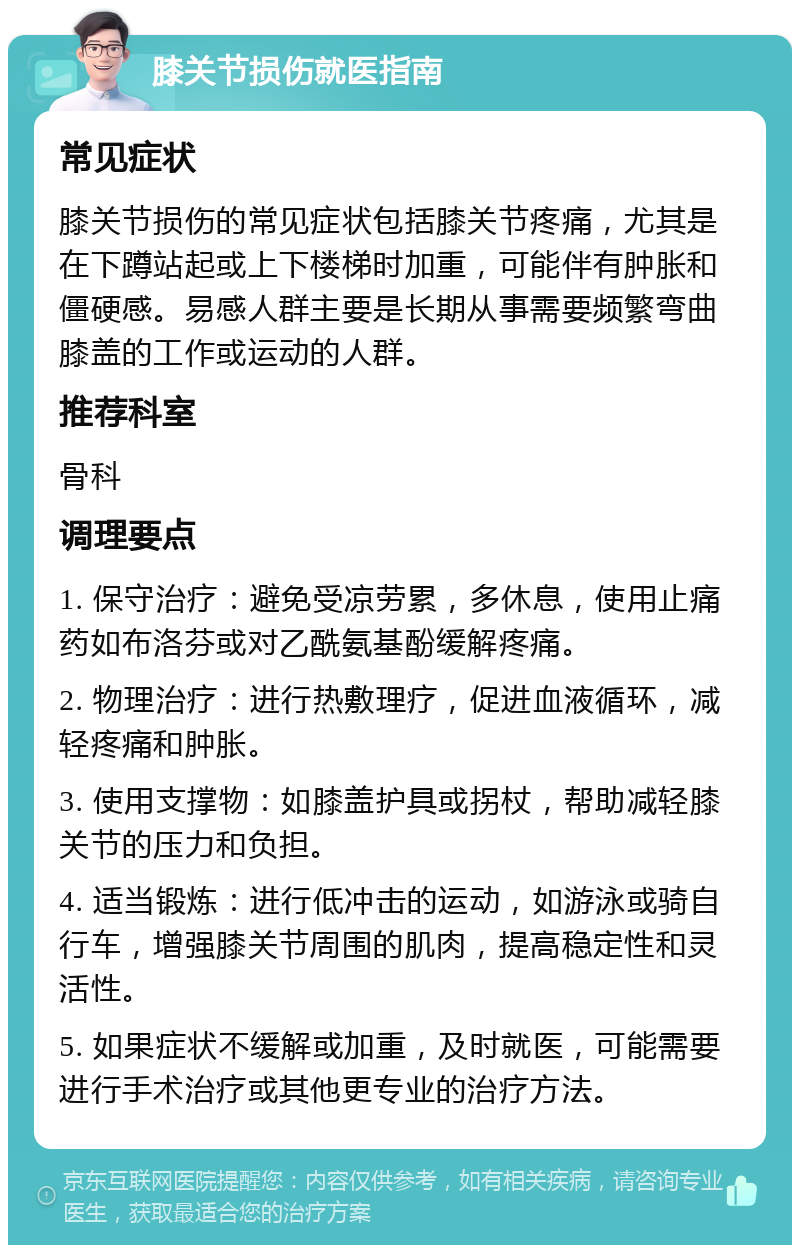 膝关节损伤就医指南 常见症状 膝关节损伤的常见症状包括膝关节疼痛，尤其是在下蹲站起或上下楼梯时加重，可能伴有肿胀和僵硬感。易感人群主要是长期从事需要频繁弯曲膝盖的工作或运动的人群。 推荐科室 骨科 调理要点 1. 保守治疗：避免受凉劳累，多休息，使用止痛药如布洛芬或对乙酰氨基酚缓解疼痛。 2. 物理治疗：进行热敷理疗，促进血液循环，减轻疼痛和肿胀。 3. 使用支撑物：如膝盖护具或拐杖，帮助减轻膝关节的压力和负担。 4. 适当锻炼：进行低冲击的运动，如游泳或骑自行车，增强膝关节周围的肌肉，提高稳定性和灵活性。 5. 如果症状不缓解或加重，及时就医，可能需要进行手术治疗或其他更专业的治疗方法。