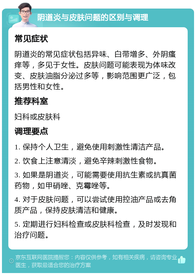 阴道炎与皮肤问题的区别与调理 常见症状 阴道炎的常见症状包括异味、白带增多、外阴瘙痒等，多见于女性。皮肤问题可能表现为体味改变、皮肤油脂分泌过多等，影响范围更广泛，包括男性和女性。 推荐科室 妇科或皮肤科 调理要点 1. 保持个人卫生，避免使用刺激性清洁产品。 2. 饮食上注意清淡，避免辛辣刺激性食物。 3. 如果是阴道炎，可能需要使用抗生素或抗真菌药物，如甲硝唑、克霉唑等。 4. 对于皮肤问题，可以尝试使用控油产品或去角质产品，保持皮肤清洁和健康。 5. 定期进行妇科检查或皮肤科检查，及时发现和治疗问题。