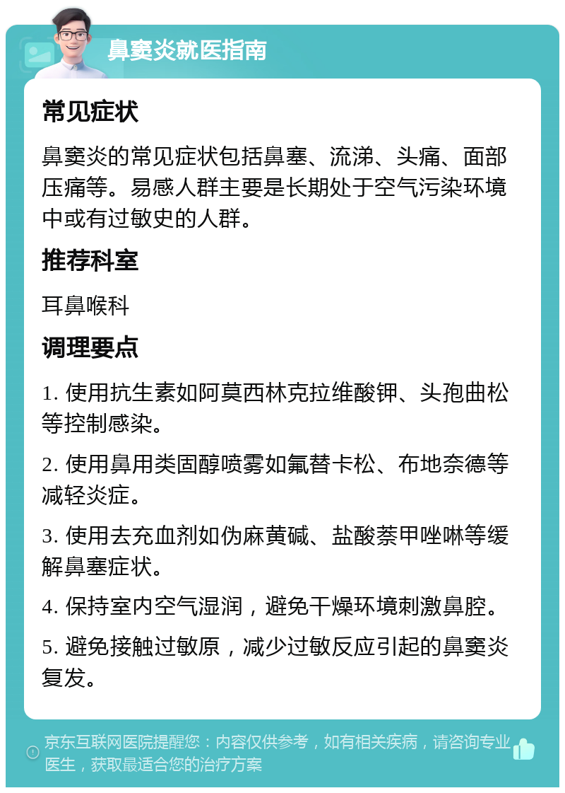 鼻窦炎就医指南 常见症状 鼻窦炎的常见症状包括鼻塞、流涕、头痛、面部压痛等。易感人群主要是长期处于空气污染环境中或有过敏史的人群。 推荐科室 耳鼻喉科 调理要点 1. 使用抗生素如阿莫西林克拉维酸钾、头孢曲松等控制感染。 2. 使用鼻用类固醇喷雾如氟替卡松、布地奈德等减轻炎症。 3. 使用去充血剂如伪麻黄碱、盐酸萘甲唑啉等缓解鼻塞症状。 4. 保持室内空气湿润，避免干燥环境刺激鼻腔。 5. 避免接触过敏原，减少过敏反应引起的鼻窦炎复发。