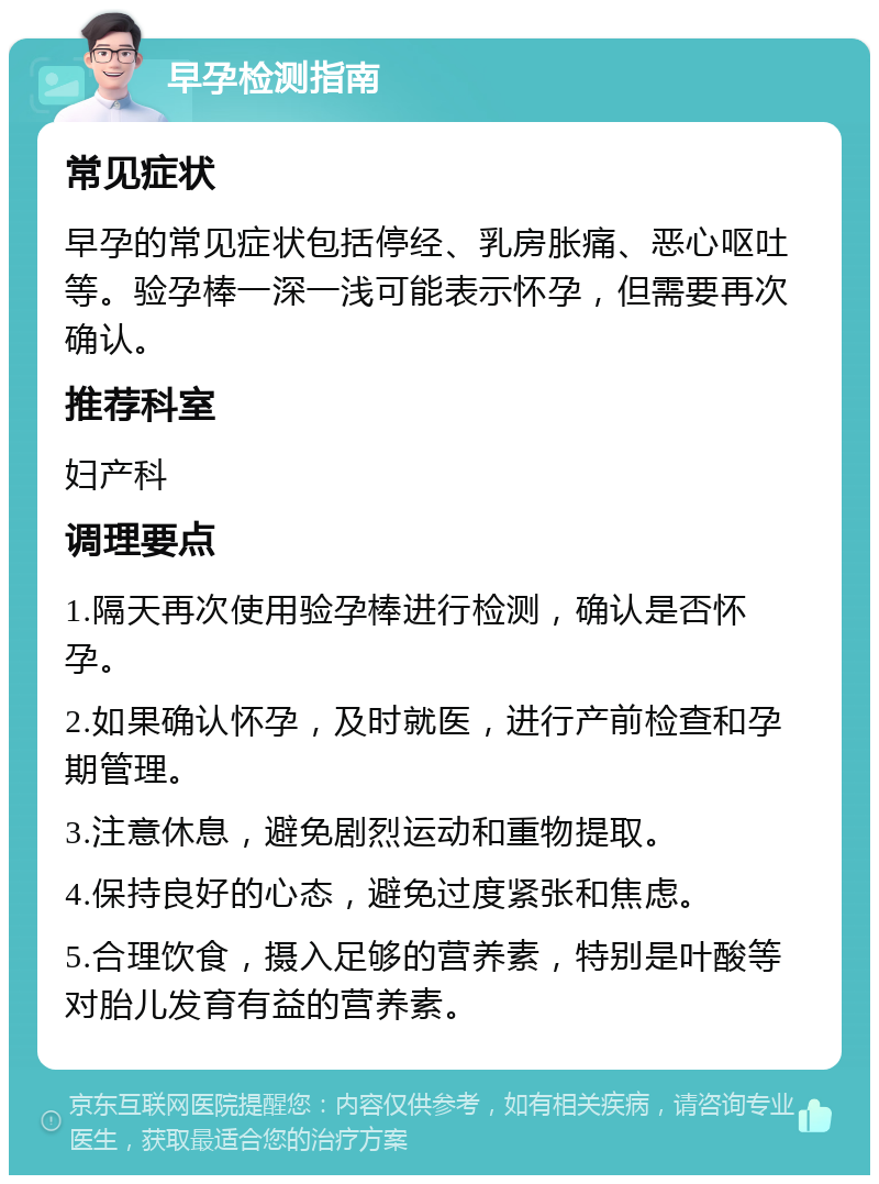 早孕检测指南 常见症状 早孕的常见症状包括停经、乳房胀痛、恶心呕吐等。验孕棒一深一浅可能表示怀孕，但需要再次确认。 推荐科室 妇产科 调理要点 1.隔天再次使用验孕棒进行检测，确认是否怀孕。 2.如果确认怀孕，及时就医，进行产前检查和孕期管理。 3.注意休息，避免剧烈运动和重物提取。 4.保持良好的心态，避免过度紧张和焦虑。 5.合理饮食，摄入足够的营养素，特别是叶酸等对胎儿发育有益的营养素。