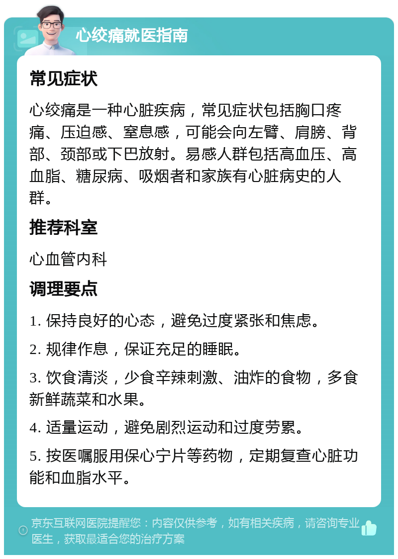 心绞痛就医指南 常见症状 心绞痛是一种心脏疾病，常见症状包括胸口疼痛、压迫感、窒息感，可能会向左臂、肩膀、背部、颈部或下巴放射。易感人群包括高血压、高血脂、糖尿病、吸烟者和家族有心脏病史的人群。 推荐科室 心血管内科 调理要点 1. 保持良好的心态，避免过度紧张和焦虑。 2. 规律作息，保证充足的睡眠。 3. 饮食清淡，少食辛辣刺激、油炸的食物，多食新鲜蔬菜和水果。 4. 适量运动，避免剧烈运动和过度劳累。 5. 按医嘱服用保心宁片等药物，定期复查心脏功能和血脂水平。