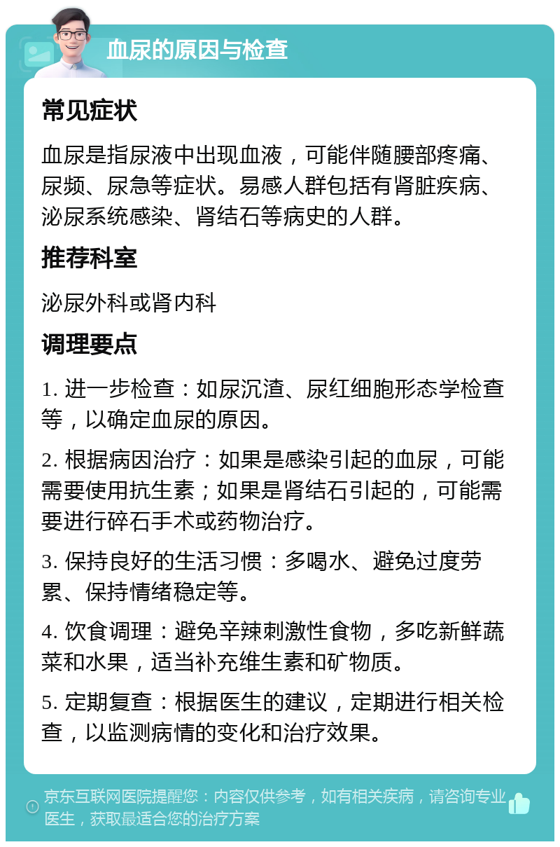 血尿的原因与检查 常见症状 血尿是指尿液中出现血液，可能伴随腰部疼痛、尿频、尿急等症状。易感人群包括有肾脏疾病、泌尿系统感染、肾结石等病史的人群。 推荐科室 泌尿外科或肾内科 调理要点 1. 进一步检查：如尿沉渣、尿红细胞形态学检查等，以确定血尿的原因。 2. 根据病因治疗：如果是感染引起的血尿，可能需要使用抗生素；如果是肾结石引起的，可能需要进行碎石手术或药物治疗。 3. 保持良好的生活习惯：多喝水、避免过度劳累、保持情绪稳定等。 4. 饮食调理：避免辛辣刺激性食物，多吃新鲜蔬菜和水果，适当补充维生素和矿物质。 5. 定期复查：根据医生的建议，定期进行相关检查，以监测病情的变化和治疗效果。