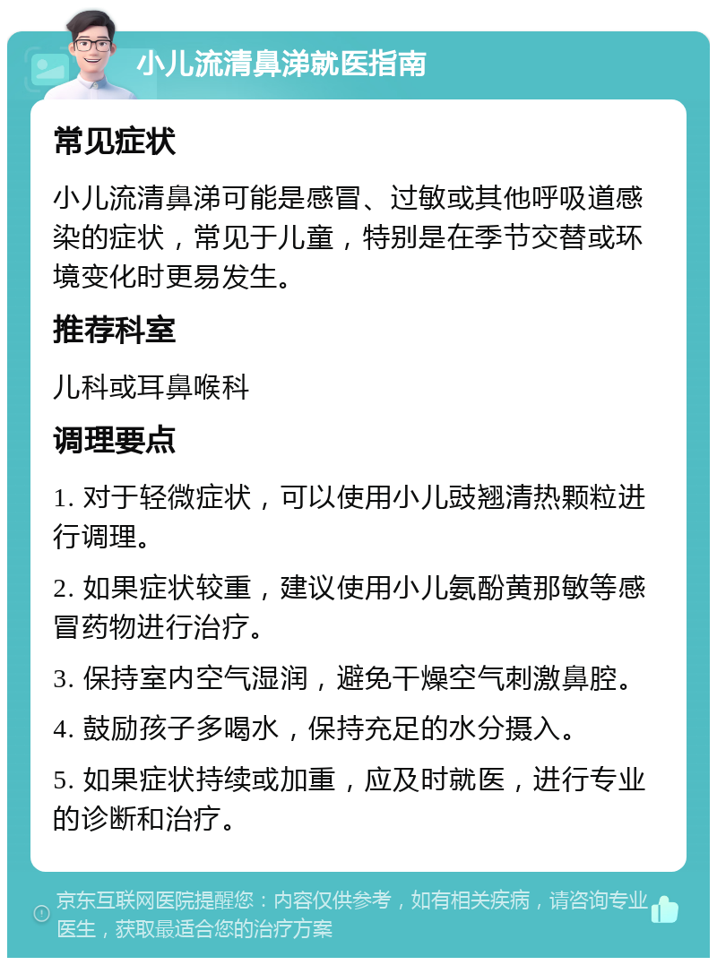 小儿流清鼻涕就医指南 常见症状 小儿流清鼻涕可能是感冒、过敏或其他呼吸道感染的症状，常见于儿童，特别是在季节交替或环境变化时更易发生。 推荐科室 儿科或耳鼻喉科 调理要点 1. 对于轻微症状，可以使用小儿豉翘清热颗粒进行调理。 2. 如果症状较重，建议使用小儿氨酚黄那敏等感冒药物进行治疗。 3. 保持室内空气湿润，避免干燥空气刺激鼻腔。 4. 鼓励孩子多喝水，保持充足的水分摄入。 5. 如果症状持续或加重，应及时就医，进行专业的诊断和治疗。