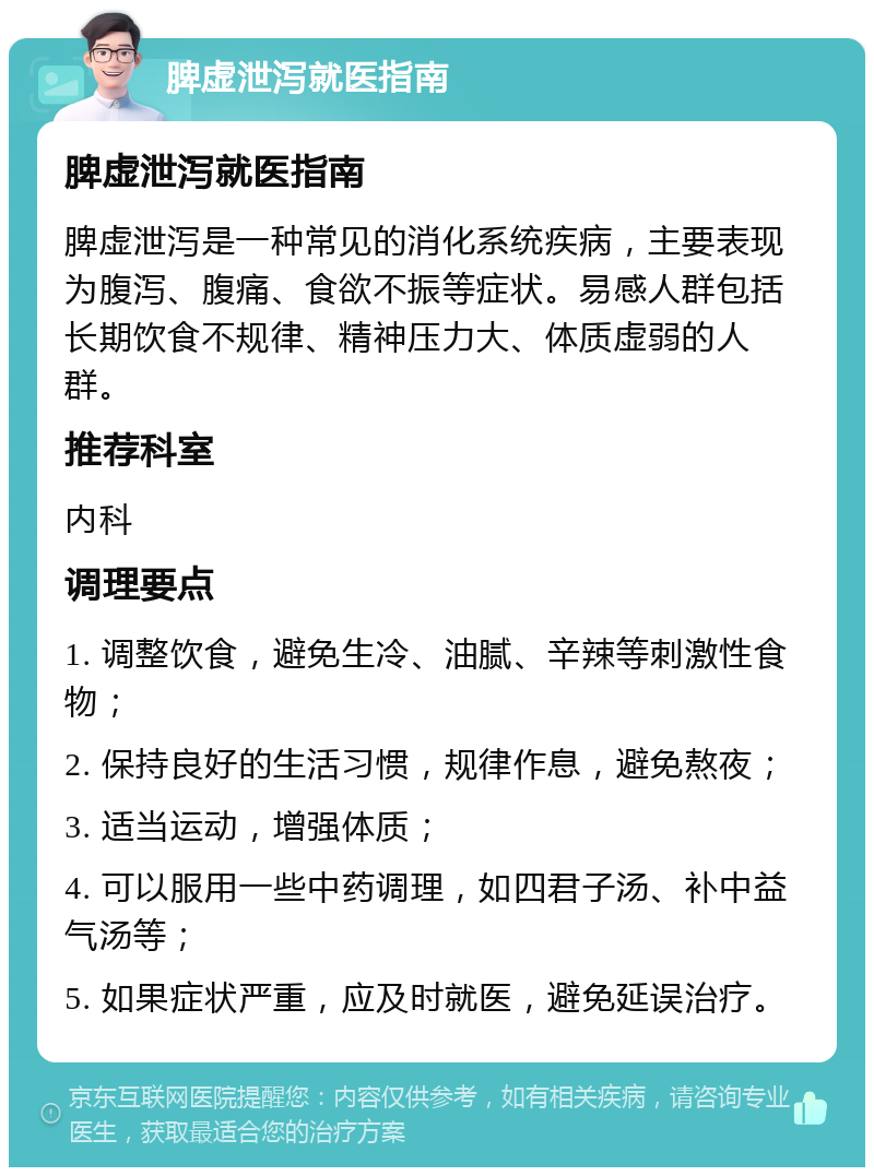 脾虚泄泻就医指南 脾虚泄泻就医指南 脾虚泄泻是一种常见的消化系统疾病，主要表现为腹泻、腹痛、食欲不振等症状。易感人群包括长期饮食不规律、精神压力大、体质虚弱的人群。 推荐科室 内科 调理要点 1. 调整饮食，避免生冷、油腻、辛辣等刺激性食物； 2. 保持良好的生活习惯，规律作息，避免熬夜； 3. 适当运动，增强体质； 4. 可以服用一些中药调理，如四君子汤、补中益气汤等； 5. 如果症状严重，应及时就医，避免延误治疗。