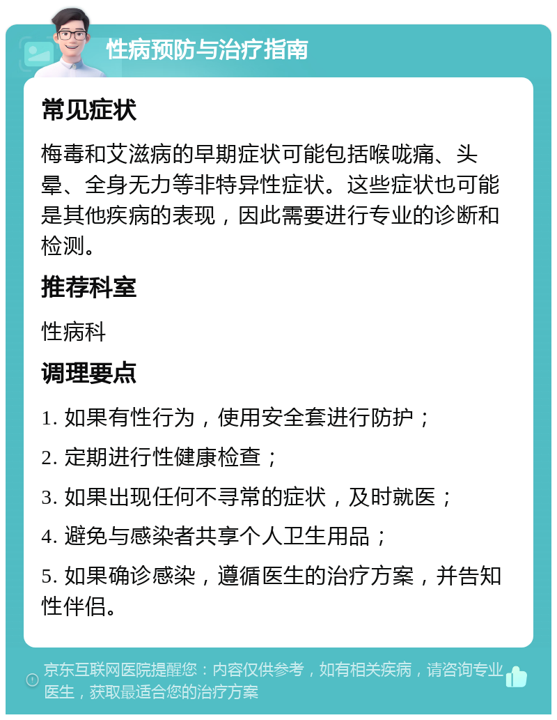 性病预防与治疗指南 常见症状 梅毒和艾滋病的早期症状可能包括喉咙痛、头晕、全身无力等非特异性症状。这些症状也可能是其他疾病的表现，因此需要进行专业的诊断和检测。 推荐科室 性病科 调理要点 1. 如果有性行为，使用安全套进行防护； 2. 定期进行性健康检查； 3. 如果出现任何不寻常的症状，及时就医； 4. 避免与感染者共享个人卫生用品； 5. 如果确诊感染，遵循医生的治疗方案，并告知性伴侣。