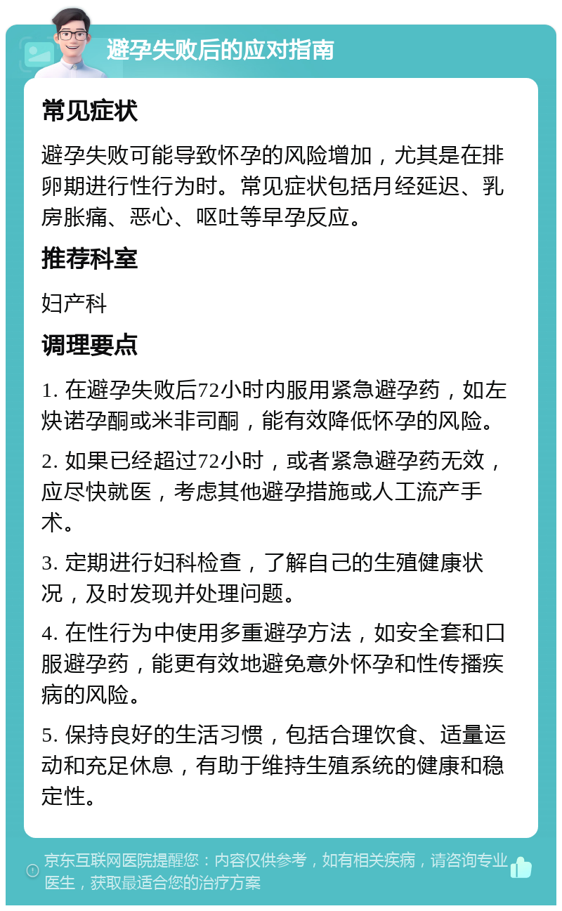 避孕失败后的应对指南 常见症状 避孕失败可能导致怀孕的风险增加，尤其是在排卵期进行性行为时。常见症状包括月经延迟、乳房胀痛、恶心、呕吐等早孕反应。 推荐科室 妇产科 调理要点 1. 在避孕失败后72小时内服用紧急避孕药，如左炔诺孕酮或米非司酮，能有效降低怀孕的风险。 2. 如果已经超过72小时，或者紧急避孕药无效，应尽快就医，考虑其他避孕措施或人工流产手术。 3. 定期进行妇科检查，了解自己的生殖健康状况，及时发现并处理问题。 4. 在性行为中使用多重避孕方法，如安全套和口服避孕药，能更有效地避免意外怀孕和性传播疾病的风险。 5. 保持良好的生活习惯，包括合理饮食、适量运动和充足休息，有助于维持生殖系统的健康和稳定性。