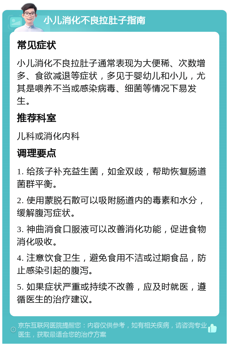 小儿消化不良拉肚子指南 常见症状 小儿消化不良拉肚子通常表现为大便稀、次数增多、食欲减退等症状，多见于婴幼儿和小儿，尤其是喂养不当或感染病毒、细菌等情况下易发生。 推荐科室 儿科或消化内科 调理要点 1. 给孩子补充益生菌，如金双歧，帮助恢复肠道菌群平衡。 2. 使用蒙脱石散可以吸附肠道内的毒素和水分，缓解腹泻症状。 3. 神曲消食口服液可以改善消化功能，促进食物消化吸收。 4. 注意饮食卫生，避免食用不洁或过期食品，防止感染引起的腹泻。 5. 如果症状严重或持续不改善，应及时就医，遵循医生的治疗建议。