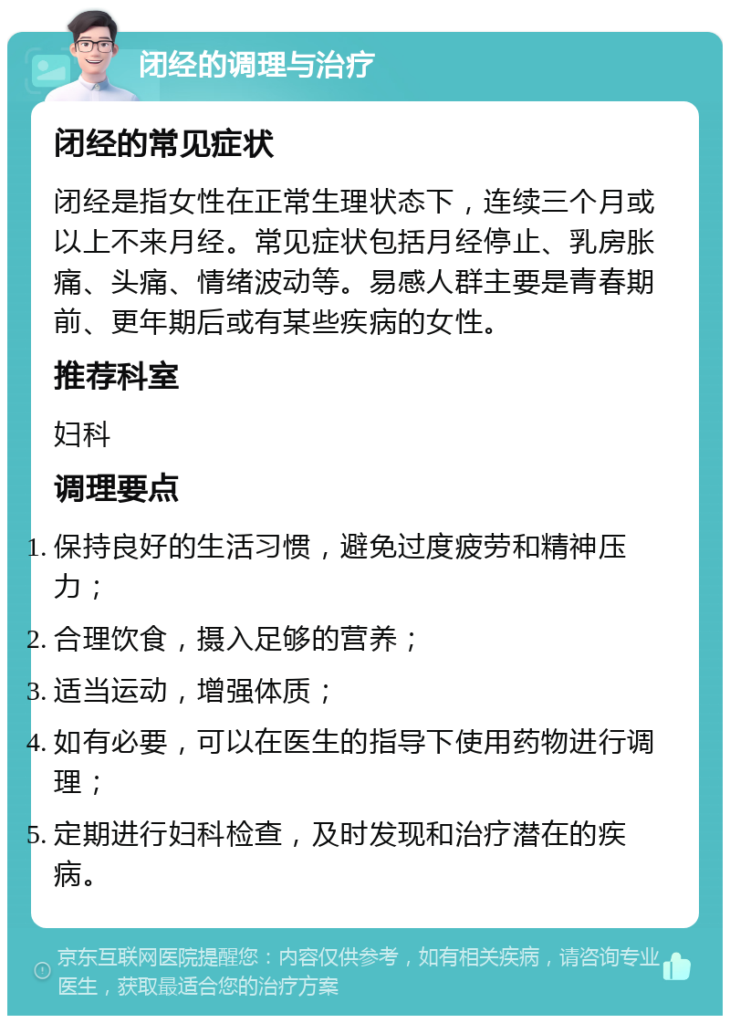 闭经的调理与治疗 闭经的常见症状 闭经是指女性在正常生理状态下，连续三个月或以上不来月经。常见症状包括月经停止、乳房胀痛、头痛、情绪波动等。易感人群主要是青春期前、更年期后或有某些疾病的女性。 推荐科室 妇科 调理要点 保持良好的生活习惯，避免过度疲劳和精神压力； 合理饮食，摄入足够的营养； 适当运动，增强体质； 如有必要，可以在医生的指导下使用药物进行调理； 定期进行妇科检查，及时发现和治疗潜在的疾病。