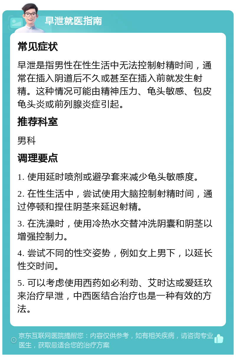 早泄就医指南 常见症状 早泄是指男性在性生活中无法控制射精时间，通常在插入阴道后不久或甚至在插入前就发生射精。这种情况可能由精神压力、龟头敏感、包皮龟头炎或前列腺炎症引起。 推荐科室 男科 调理要点 1. 使用延时喷剂或避孕套来减少龟头敏感度。 2. 在性生活中，尝试使用大脑控制射精时间，通过停顿和捏住阴茎来延迟射精。 3. 在洗澡时，使用冷热水交替冲洗阴囊和阴茎以增强控制力。 4. 尝试不同的性交姿势，例如女上男下，以延长性交时间。 5. 可以考虑使用西药如必利劲、艾时达或爱廷玖来治疗早泄，中西医结合治疗也是一种有效的方法。