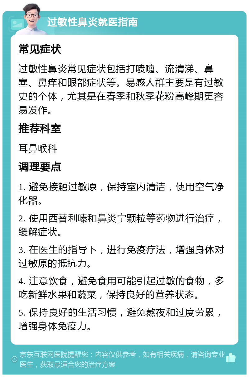 过敏性鼻炎就医指南 常见症状 过敏性鼻炎常见症状包括打喷嚏、流清涕、鼻塞、鼻痒和眼部症状等。易感人群主要是有过敏史的个体，尤其是在春季和秋季花粉高峰期更容易发作。 推荐科室 耳鼻喉科 调理要点 1. 避免接触过敏原，保持室内清洁，使用空气净化器。 2. 使用西替利嗪和鼻炎宁颗粒等药物进行治疗，缓解症状。 3. 在医生的指导下，进行免疫疗法，增强身体对过敏原的抵抗力。 4. 注意饮食，避免食用可能引起过敏的食物，多吃新鲜水果和蔬菜，保持良好的营养状态。 5. 保持良好的生活习惯，避免熬夜和过度劳累，增强身体免疫力。