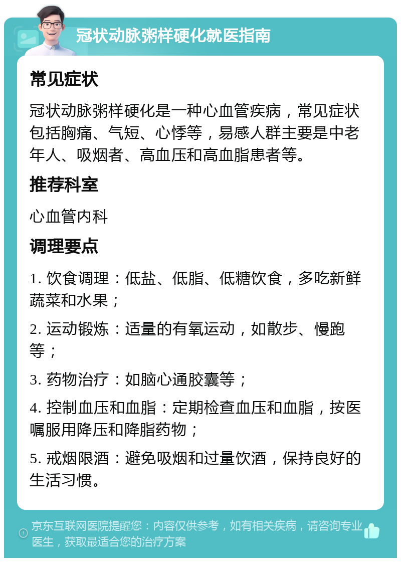 冠状动脉粥样硬化就医指南 常见症状 冠状动脉粥样硬化是一种心血管疾病，常见症状包括胸痛、气短、心悸等，易感人群主要是中老年人、吸烟者、高血压和高血脂患者等。 推荐科室 心血管内科 调理要点 1. 饮食调理：低盐、低脂、低糖饮食，多吃新鲜蔬菜和水果； 2. 运动锻炼：适量的有氧运动，如散步、慢跑等； 3. 药物治疗：如脑心通胶囊等； 4. 控制血压和血脂：定期检查血压和血脂，按医嘱服用降压和降脂药物； 5. 戒烟限酒：避免吸烟和过量饮酒，保持良好的生活习惯。