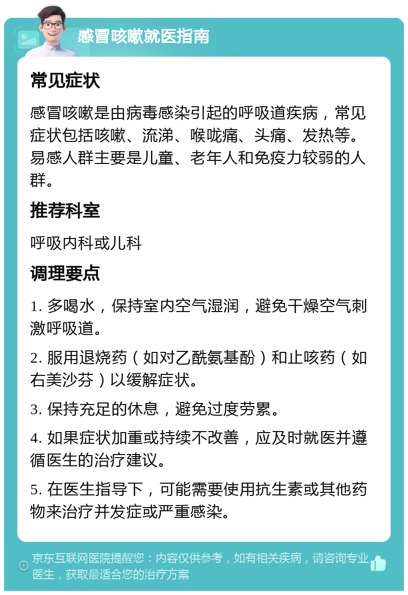 感冒咳嗽就医指南 常见症状 感冒咳嗽是由病毒感染引起的呼吸道疾病，常见症状包括咳嗽、流涕、喉咙痛、头痛、发热等。易感人群主要是儿童、老年人和免疫力较弱的人群。 推荐科室 呼吸内科或儿科 调理要点 1. 多喝水，保持室内空气湿润，避免干燥空气刺激呼吸道。 2. 服用退烧药（如对乙酰氨基酚）和止咳药（如右美沙芬）以缓解症状。 3. 保持充足的休息，避免过度劳累。 4. 如果症状加重或持续不改善，应及时就医并遵循医生的治疗建议。 5. 在医生指导下，可能需要使用抗生素或其他药物来治疗并发症或严重感染。