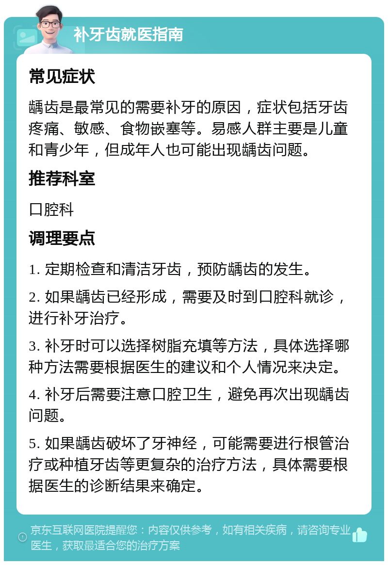 补牙齿就医指南 常见症状 龋齿是最常见的需要补牙的原因，症状包括牙齿疼痛、敏感、食物嵌塞等。易感人群主要是儿童和青少年，但成年人也可能出现龋齿问题。 推荐科室 口腔科 调理要点 1. 定期检查和清洁牙齿，预防龋齿的发生。 2. 如果龋齿已经形成，需要及时到口腔科就诊，进行补牙治疗。 3. 补牙时可以选择树脂充填等方法，具体选择哪种方法需要根据医生的建议和个人情况来决定。 4. 补牙后需要注意口腔卫生，避免再次出现龋齿问题。 5. 如果龋齿破坏了牙神经，可能需要进行根管治疗或种植牙齿等更复杂的治疗方法，具体需要根据医生的诊断结果来确定。