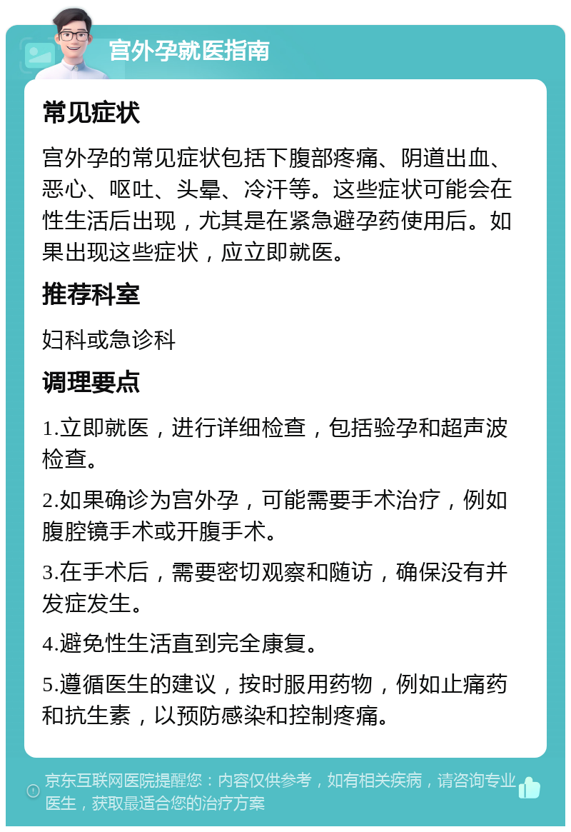 宫外孕就医指南 常见症状 宫外孕的常见症状包括下腹部疼痛、阴道出血、恶心、呕吐、头晕、冷汗等。这些症状可能会在性生活后出现，尤其是在紧急避孕药使用后。如果出现这些症状，应立即就医。 推荐科室 妇科或急诊科 调理要点 1.立即就医，进行详细检查，包括验孕和超声波检查。 2.如果确诊为宫外孕，可能需要手术治疗，例如腹腔镜手术或开腹手术。 3.在手术后，需要密切观察和随访，确保没有并发症发生。 4.避免性生活直到完全康复。 5.遵循医生的建议，按时服用药物，例如止痛药和抗生素，以预防感染和控制疼痛。